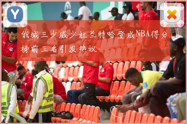 俄城三少威少杜兰特哈登成NBA得分榜前三名引发热议