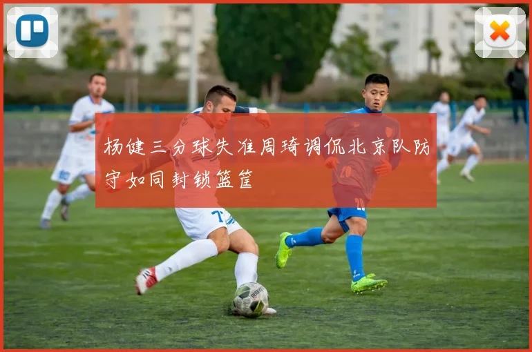 杨健三分球失准周琦调侃北京队防守如同封锁篮筐