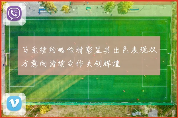 马竞续约略伦特彰显其出色表现双方意向持续合作共创辉煌