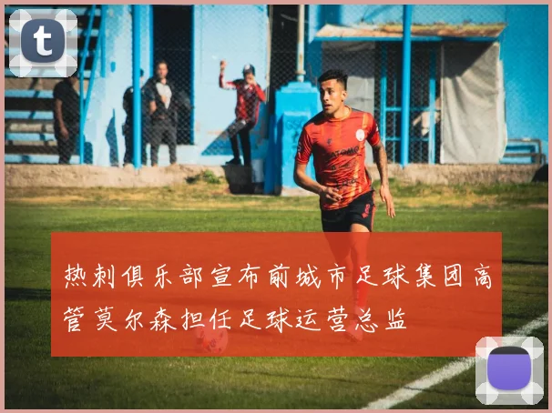 热刺俱乐部宣布前城市足球集团高管莫尔森担任足球运营总监