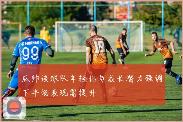 瓜帅谈球队年轻化与成长潜力强调下半场表现需提升