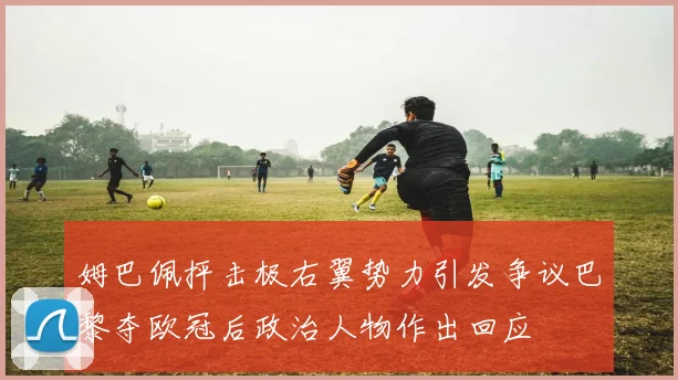 姆巴佩抨击极右翼势力引发争议巴黎夺欧冠后政治人物作出回应