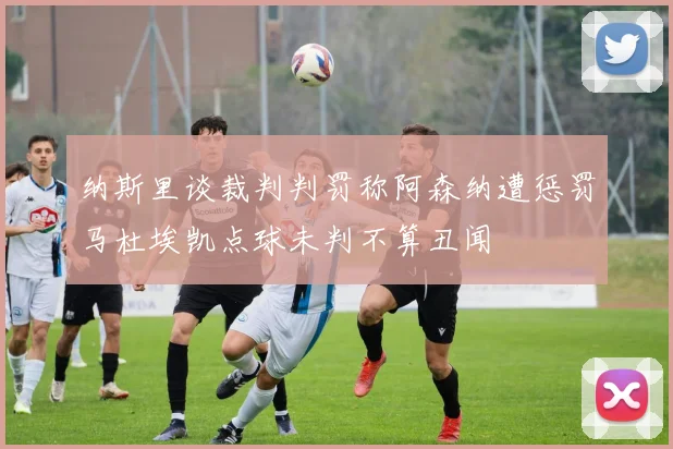 纳斯里谈裁判判罚称阿森纳遭惩罚马杜埃凯点球未判不算丑闻